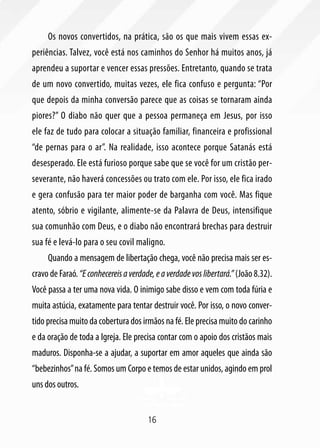 Os novos convertidos, na prática, são os que mais vivem essas ex-
periências. Talvez, você está nos caminhos do Senhor há muitos anos, já
aprendeu a suportar e vencer essas pressões. Entretanto, quando se trata
de um novo convertido, muitas vezes, ele fica confuso e pergunta: “Por
que depois da minha conversão parece que as coisas se tornaram ainda
piores?” O diabo não quer que a pessoa permaneça em Jesus, por isso
ele faz de tudo para colocar a situação familiar, financeira e profissional
“de pernas para o ar”. Na realidade, isso acontece porque Satanás está
desesperado. Ele está furioso porque sabe que se você for um cristão per-
severante, não haverá concessões ou trato com ele. Por isso, ele fica irado
e gera confusão para ter maior poder de barganha com você. Mas fique
atento, sóbrio e vigilante, alimente-se da Palavra de Deus, intensifique
sua comunhão com Deus, e o diabo não encontrará brechas para destruir
sua fé e levá-lo para o seu covil maligno.
     Quando a mensagem de libertação chega, você não precisa mais ser es-
cravo de Faraó. “E conhecereis a verdade, e a verdade vos libertará.” (João 8.32).
Você passa a ter uma nova vida. O inimigo sabe disso e vem com toda fúria e
muita astúcia, exatamente para tentar destruir você. Por isso, o novo conver-
tido precisa muito da cobertura dos irmãos na fé. Ele precisa muito do carinho
e da oração de toda a Igreja. Ele precisa contar com o apoio dos cristãos mais
maduros. Disponha-se a ajudar, a suportar em amor aqueles que ainda são
“bebezinhos” na fé. Somos um Corpo e temos de estar unidos, agindo em prol
uns dos outros.


                                       16
 