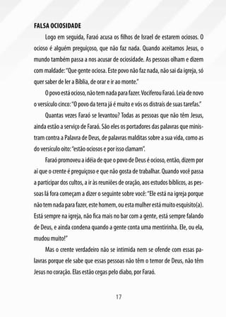 Falsa ociosidade
     Logo em seguida, Faraó acusa os filhos de Israel de estarem ociosos. O
ocioso é alguém preguiçoso, que não faz nada. Quando aceitamos Jesus, o
mundo também passa a nos acusar de ociosidade. As pessoas olham e dizem
com maldade: “Que gente ociosa. Este povo não faz nada, não sai da igreja, só
quer saber de ler a Bíblia, de orar e ir ao monte.”
     O povo está ocioso, não tem nada para fazer. Vociferou Faraó. Leia de novo
o versículo cinco: “O povo da terra já é muito e vós os distraís de suas tarefas.”
     Quantas vezes Faraó se levantou? Todas as pessoas que não têm Jesus,
ainda estão a serviço de Faraó. São eles os portadores das palavras que minis-
tram contra a Palavra de Deus, de palavras malditas sobre a sua vida, como as
do versículo oito: “estão ociosos e por isso clamam”.
     Faraó promoveu a idéia de que o povo de Deus é ocioso, então, dizem por
aí que o crente é preguiçoso e que não gosta de trabalhar. Quando você passa
a participar dos cultos, a ir às reuniões de oração, aos estudos bíblicos, as pes-
soas lá fora começam a dizer o seguinte sobre você: “Ele está na igreja porque
não tem nada para fazer, este homem, ou esta mulher está muito esquisito(a).
Está sempre na igreja, não fica mais no bar com a gente, está sempre falando
de Deus, e ainda condena quando a gente conta uma mentirinha. Ele, ou ela,
mudou muito!”
     Mas o crente verdadeiro não se intimida nem se ofende com essas pa-
lavras porque ele sabe que essas pessoas não têm o temor de Deus, não têm
Jesus no coração. Elas estão cegas pelo diabo, por Faraó.


                                       17
 