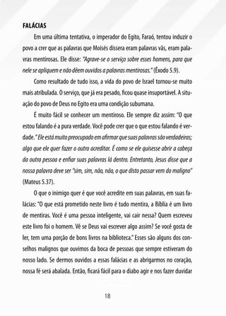 Falácias
     Em uma última tentativa, o imperador do Egito, Faraó, tentou induzir o
povo a crer que as palavras que Moisés dissera eram palavras vãs, eram pala-
vras mentirosas. Ele disse: “Agrave-se o serviço sobre esses homens, para que
nele se apliquem e não dêem ouvidos a palavras mentirosas.” (Êxodo 5.9).
     Como resultado de tudo isso, a vida do povo de Israel tornou-se muito
mais atribulada. O serviço, que já era pesado, ficou quase insuportável. A situ-
ação do povo de Deus no Egito era uma condição subumana.
     É muito fácil se conhecer um mentiroso. Ele sempre diz assim: “O que
estou falando é a pura verdade. Você pode crer que o que estou falando é ver-
dade.” Ele está muito preocupado em afirmar que suas palavras são verdadeiras;
algo que ele quer fazer o outro acreditar. É como se ele quisesse abrir a cabeça
da outra pessoa e enfiar suas palavras lá dentro. Entretanto, Jesus disse que a
nossa palavra deve ser “sim, sim, não, não, o que disto passar vem do maligno”
(Mateus 5.37).
     O que o inimigo quer é que você acredite em suas palavras, em suas fa-
lácias: “O que está prometido neste livro é tudo mentira, a Bíblia é um livro
de mentiras. Você é uma pessoa inteligente, vai cair nessa? Quem escreveu
este livro foi o homem. Vê se Deus vai escrever algo assim? Se você gosta de
ler, tem uma porção de bons livros na biblioteca.” Esses são alguns dos con-
selhos malignos que ouvimos da boca de pessoas que sempre estiveram do
nosso lado. Se dermos ouvidos a essas falácias e as abrigarmos no coração,
nossa fé será abalada. Então, ficará fácil para o diabo agir e nos fazer duvidar


                                      18
 