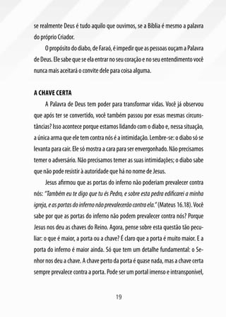 se realmente Deus é tudo aquilo que ouvimos, se a Bíblia é mesmo a palavra
do próprio Criador.
     O propósito do diabo, de Faraó, é impedir que as pessoas ouçam a Palavra
de Deus. Ele sabe que se ela entrar no seu coração e no seu entendimento você
nunca mais aceitará o convite dele para coisa alguma.


A chave certa
     A Palavra de Deus tem poder para transformar vidas. Você já observou
que após ter se convertido, você também passou por essas mesmas circuns-
tâncias? Isso acontece porque estamos lidando com o diabo e, nessa situação,
a única arma que ele tem contra nós é a intimidação. Lembre-se: o diabo só se
levanta para cair. Ele só mostra a cara para ser envergonhado. Não precisamos
temer o adversário. Não precisamos temer as suas intimidações; o diabo sabe
que não pode resistir à autoridade que há no nome de Jesus.
     Jesus afirmou que as portas do inferno não poderiam prevalecer contra
nós: “Também eu te digo que tu és Pedro, e sobre esta pedra edificarei a minha
igreja, e as portas do inferno não prevalecerão contra ela.” (Mateus 16.18). Você
sabe por que as portas do inferno não podem prevalecer contra nós? Porque
Jesus nos deu as chaves do Reino. Agora, pense sobre esta questão tão pecu-
liar: o que é maior, a porta ou a chave? É claro que a porta é muito maior. E a
porta do inferno é maior ainda. Só que tem um detalhe fundamental: o Se-
nhor nos deu a chave. A chave perto da porta é quase nada, mas a chave certa
sempre prevalece contra a porta. Pode ser um portal imenso e intransponível,


                                       19
 
