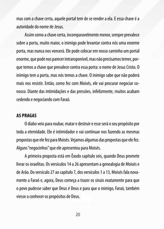 mas com a chave certa, aquele portal tem de se render a ela. E essa chave é a
autoridade do nome de Jesus.
     Assim como a chave certa, incomparavelmente menor, sempre prevalece
sobre a porta, muito maior, o inimigo pode levantar contra nós uma enorme
porta, mas nunca nos vencerá. Ele pode colocar em nosso caminho um portal
enorme, que pode nos parecer intransponível, mas não precisamos temer, por-
que temos a chave que prevalece contra essa porta: o nome de Jesus Cristo. O
inimigo tem a porta, mas nós temos a chave. O inimigo sabe que não poderá
mais nos resistir. Então, como fez com Moisés, ele vai procurar negociar co-
nosco. Diante das intimidações e das pressões, infelizmente, muitos acabam
cedendo e negociando com Faraó.


As pragas
     O diabo veio para roubar, matar e destruir e esse será o seu propósito por
toda a eternidade. Ele é intimidador e vai continuar nos fazendo as mesmas
propostas que ele fez para Moisés. Vejamos algumas das propostas que ele fez.
Alguns “negocinhos” que ele apresentou para Moisés.
     A primeira proposta está em Êxodo capítulo seis, quando Deus promete
livrar os israelitas. Os versículos 14 a 26 apresentam a genealogia de Moisés e
de Arão. Do versículo 27 ao capítulo 7, dos versículos 1 a 13, Moisés fala nova-
mente a Faraó e, agora, Deus começa a trazer os sinais exatamente para que
o povo pudesse saber que Deus é Deus e para que o inimigo, Faraó, também
viesse a conhecer os propósitos de Deus.


                                      20
 