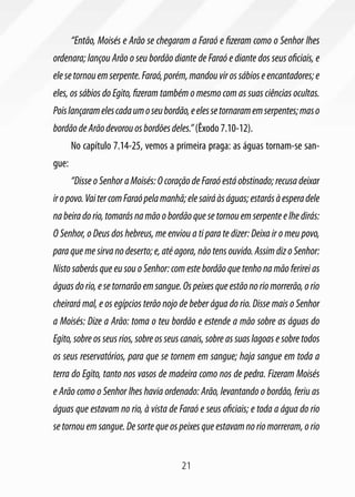 “Então, Moisés e Arão se chegaram a Faraó e fizeram como o Senhor lhes
ordenara; lançou Arão o seu bordão diante de Faraó e diante dos seus oficiais, e
ele se tornou em serpente. Faraó, porém, mandou vir os sábios e encantadores; e
eles, os sábios do Egito, fizeram também o mesmo com as suas ciências ocultas.
Pois lançaram eles cada um o seu bordão, e eles se tornaram em serpentes; mas o
bordão de Arão devorou os bordões deles.” (Êxodo 7.10-12).
       No capítulo 7.14-25, vemos a primeira praga: as águas tornam-se san-
gue:
       “Disse o Senhor a Moisés: O coração de Faraó está obstinado; recusa deixar
ir o povo. Vai ter com Faraó pela manhã; ele sairá às águas; estarás à espera dele
na beira do rio, tomarás na mão o bordão que se tornou em serpente e lhe dirás:
O Senhor, o Deus dos hebreus, me enviou a ti para te dizer: Deixa ir o meu povo,
para que me sirva no deserto; e, até agora, não tens ouvido. Assim diz o Senhor:
Nisto saberás que eu sou o Senhor: com este bordão que tenho na mão ferirei as
águas do rio, e se tornarão em sangue. Os peixes que estão no rio morrerão, o rio
cheirará mal, e os egípcios terão nojo de beber água do rio. Disse mais o Senhor
a Moisés: Dize a Arão: toma o teu bordão e estende a mão sobre as águas do
Egito, sobre os seus rios, sobre os seus canais, sobre as suas lagoas e sobre todos
os seus reservatórios, para que se tornem em sangue; haja sangue em toda a
terra do Egito, tanto nos vasos de madeira como nos de pedra. Fizeram Moisés
e Arão como o Senhor lhes havia ordenado: Arão, levantando o bordão, feriu as
águas que estavam no rio, à vista de Faraó e seus oficiais; e toda a água do rio
se tornou em sangue. De sorte que os peixes que estavam no rio morreram, o rio


                                       21
 