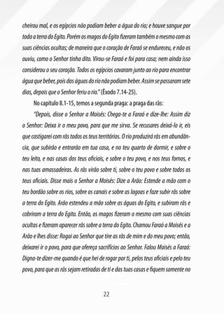 cheirou mal, e os egípcios não podiam beber a água do rio; e houve sangue por
toda a terra do Egito. Porém os magos do Egito fizeram também o mesmo com as
suas ciências ocultas; de maneira que o coração de Faraó se endureceu, e não os
ouviu, como o Senhor tinha dito. Virou-se Faraó e foi para casa; nem ainda isso
considerou o seu coração. Todos os egípcios cavaram junto ao rio para encontrar
água que beber, pois das águas do rio não podiam beber. Assim se passaram sete
dias, depois que o Senhor feriu o rio.” (Êxodo 7.14-25).
     No capítulo 8.1-15, temos a segunda praga: a praga das rãs:
     “Depois, disse o Senhor a Moisés: Chega-te a Faraó e dize-lhe: Assim diz
o Senhor: Deixa ir o meu povo, para que me sirva. Se recusares deixá-lo ir, eis
que castigarei com rãs todos os teus territórios. O rio produzirá rãs em abundân-
cia, que subirão e entrarão em tua casa, e no teu quarto de dormir, e sobre o
teu leito, e nas casas dos teus oficiais, e sobre o teu povo, e nos teus fornos, e
nas tuas amassadeiras. As rãs virão sobre ti, sobre o teu povo e sobre todos os
teus oficiais. Disse mais o Senhor a Moisés: Dize a Arão: Estende a mão com o
teu bordão sobre os rios, sobre os canais e sobre as lagoas e faze subir rãs sobre
a terra do Egito. Arão estendeu a mão sobre as águas do Egito, e subiram rãs e
cobriram a terra do Egito. Então, os magos fizeram o mesmo com suas ciências
ocultas e fizeram aparecer rãs sobre a terra do Egito. Chamou Faraó a Moisés e a
Arão e lhes disse: Rogai ao Senhor que tire as rãs de mim e do meu povo; então,
deixarei ir o povo, para que ofereça sacrifícios ao Senhor. Falou Moisés a Faraó:
Digna-te dizer-me quando é que hei de rogar por ti, pelos teus oficiais e pelo teu
povo, para que as rãs sejam retiradas de ti e das tuas casas e fiquem somente no


                                       22
 