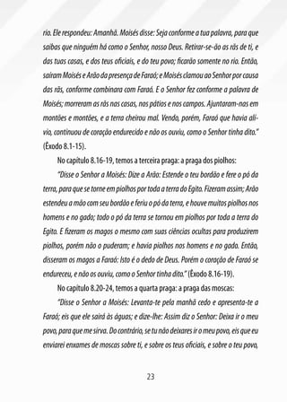 rio. Ele respondeu: Amanhã. Moisés disse: Seja conforme a tua palavra, para que
saibas que ninguém há como o Senhor, nosso Deus. Retirar-se-ão as rãs de ti, e
das tuas casas, e dos teus oficiais, e do teu povo; ficarão somente no rio. Então,
saíram Moisés e Arão da presença de Faraó; e Moisés clamou ao Senhor por causa
das rãs, conforme combinara com Faraó. E o Senhor fez conforme a palavra de
Moisés; morreram as rãs nas casas, nos pátios e nos campos. Ajuntaram-nas em
montões e montões, e a terra cheirou mal. Vendo, porém, Faraó que havia alí-
vio, continuou de coração endurecido e não os ouviu, como o Senhor tinha dito.”
(Êxodo 8.1-15).
     No capítulo 8.16-19, temos a terceira praga: a praga dos piolhos:
     “Disse o Senhor a Moisés: Dize a Arão: Estende o teu bordão e fere o pó da
terra, para que se torne em piolhos por toda a terra do Egito. Fizeram assim; Arão
estendeu a mão com seu bordão e feriu o pó da terra, e houve muitos piolhos nos
homens e no gado; todo o pó da terra se tornou em piolhos por toda a terra do
Egito. E fizeram os magos o mesmo com suas ciências ocultas para produzirem
piolhos, porém não o puderam; e havia piolhos nos homens e no gado. Então,
disseram os magos a Faraó: Isto é o dedo de Deus. Porém o coração de Faraó se
endureceu, e não os ouviu, como o Senhor tinha dito.” (Êxodo 8.16-19).
     No capítulo 8.20-24, temos a quarta praga: a praga das moscas:
     “Disse o Senhor a Moisés: Levanta-te pela manhã cedo e apresenta-te a
Faraó; eis que ele sairá às águas; e dize-lhe: Assim diz o Senhor: Deixa ir o meu
povo, para que me sirva. Do contrário, se tu não deixares ir o meu povo, eis que eu
enviarei enxames de moscas sobre ti, e sobre os teus oficiais, e sobre o teu povo,


                                        23
 