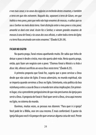 e nas tuas casas; e as casas dos egípcios se encherão destes enxames, e também
a terra em que eles estiverem. Naquele dia, separarei a terra de Gósen, em que
habita o meu povo, para que nela não haja enxames de moscas, e saibas que eu
sou o Senhor no meio desta terra. Farei distinção entre o meu povo e o teu povo;
amanhã se dará este sinal. Assim fez o Senhor; e vieram grandes enxames de
moscas à casa de Faraó, e às casas dos seus oficiais, e sobre toda a terra do Egito;
e a terra ficou arruinada com estes enxames.” (Êxodo 8.20-24).


Ficar no Egito
     Na quarta praga, Faraó estava apanhando muito. Ele sabia que tinha de
deixar o povo ir desde o início, mas não queria abrir mão. Nesta quarta praga,
então, quis fazer um negócio com o povo: “Chamou Faraó a Moisés e a Arão e
disse: Ide, oferecei sacrifícios ao vosso Deus nesta terra.” (Êxodo 8.25).
     A primeira proposta que Faraó fez, sugeria que o povo servisse a Deus
desde que não saísse do Egito. O nosso adversário, no mundo espiritual, não
se importa quando servimos a Deus no Egito. Entretanto, esta política da boa
vizinhança entre a casa de Deus e o mundo tem sérias implicações: Em primei-
ro lugar, cria o precedente perigosíssimo de que não precisamos da igreja para
servir a Deus. A proposta de Faraó é: Você quer servir a Deus, sirva aqui mesmo
no Egito, no sistema do mundo.
     Ouvimos, muitas vezes, as pessoas nos dizerem: “Para quer ir à igreja?
Você pode ler a Bíblia, orar em casa mesmo. É mais confortável. O pastor da
igreja fala para você ir lá porque ele quer arrancar alguma coisa de você. Preste


                                        24
 