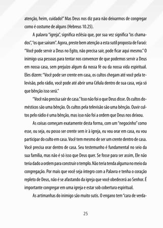 atenção, heim, cuidado!” Mas Deus nos diz para não deixarmos de congregar
como é costume de alguns (Hebreus 10.25).
     A palavra “igreja”, significa eclésia que, por sua vez significa “os chama-
dos”, “os que saíram”. Agora, preste bem atenção a esta sutil proposta de Faraó:
“Você pode servir a Deus no Egito, não precisa sair, pode ficar aqui mesmo.” O
inimigo usa pessoas para tentar nos convencer de que podemos servir a Deus
em nossa casa, sem prejuízo algum da nossa fé ou da nossa vida espiritual.
Eles dizem: “Você pode ser crente em casa, os cultos chegam até você pela te-
levisão, pelo rádio, você pode até abrir uma Célula dentro de sua casa, veja só
que bênção isso será.”
     “Você não precisa sair de casa.” Isso não foi o que Deus disse. Os cultos do-
mésticos são uma bênção. Os cultos pela televisão são uma bênção. Ouvir cul-
tos pelo rádio é uma bênção, mas isso não foi a ordem que Deus nos deixou.
     As coisas começam exatamente desta forma, com um “negocinho” como
esse, ou seja, eu posso ser crente sem ir à igreja, eu vou orar em casa, eu vou
participar do culto em casa. Você tem mesmo de ser um crente dentro de casa.
Você precisa orar dentro de casa. Seu testemunho é fundamental no seio da
sua família, mas não é só isso que Deus quer. Se fosse para ser assim, Ele não
teria dado a ordem para construir o templo. Não teria tenda alguma no meio da
congregação. Por mais que você seja íntegro com a Palavra e tenha o coração
repleto de Deus, não é se afastando da igreja que você obedecerá ao Senhor. É
importante congregar em uma igreja e estar sob cobertura espiritual.
     As artimanhas do inimigo são muito sutis. O engano tem “cara de verda-


                                       25
 