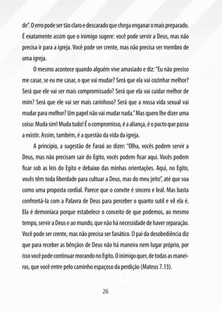de”. O erro pode ser tão claro e descarado que chega enganar o mais preparado.
É exatamente assim que o inimigo sugere: você pode servir a Deus, mas não
precisa ir para a igreja. Você pode ser crente, mas não precisa ser membro de
uma igreja.
     O mesmo acontece quando alguém vive amasiado e diz: “Eu não preciso
me casar, se eu me casar, o que vai mudar? Será que ela vai cozinhar melhor?
Será que ele vai ser mais compromissado? Será que ela vai cuidar melhor de
mim? Será que ele vai ser mais carinhoso? Será que a nossa vida sexual vai
mudar para melhor? Um papel não vai mudar nada.” Mas quero lhe dizer uma
coisa: Muda sim! Muda tudo! É o compromisso, é a aliança, é o pacto que passa
a existir. Assim, também, é a questão da vida da igreja.
     A princípio, a sugestão de Faraó ao dizer: “Olha, vocês podem servir a
Deus, mas não precisam sair do Egito, vocês podem ficar aqui. Vocês podem
ficar sob as leis do Egito e debaixo das minhas orientações. Aqui, no Egito,
vocês têm toda liberdade para cultuar a Deus, mas do meu jeito”, até que soa
como uma proposta cordial. Parece que o convite é sincero e leal. Mas basta
confrontá-la com a Palavra de Deus para perceber o quanto sutil e vil ela é.
Ela é demoníaca porque estabelece o conceito de que podemos, ao mesmo
tempo, servir a Deus e ao mundo, que não há necessidade de haver separação.
Você pode ser crente, mas não precisa ser fanático. O pai da desobediência diz
que para receber as bênçãos de Deus não há maneira nem lugar próprio, por
isso você pode continuar morando no Egito. O inimigo quer, de todas as manei-
ras, que você entre pelo caminho espaçoso da perdição (Mateus 7.13).


                                      26
 