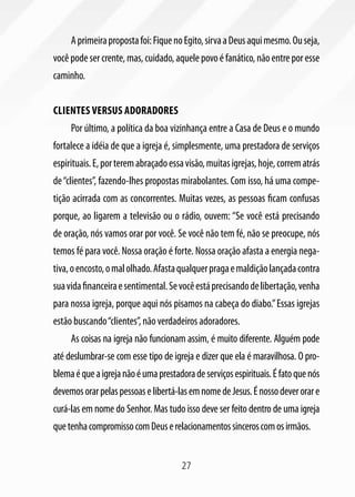 A primeira proposta foi: Fique no Egito, sirva a Deus aqui mesmo. Ou seja,
você pode ser crente, mas, cuidado, aquele povo é fanático, não entre por esse
caminho.


Clientes versus adoradores
     Por último, a política da boa vizinhança entre a Casa de Deus e o mundo
fortalece a idéia de que a igreja é, simplesmente, uma prestadora de serviços
espirituais. E, por terem abraçado essa visão, muitas igrejas, hoje, correm atrás
de “clientes”, fazendo-lhes propostas mirabolantes. Com isso, há uma compe-
tição acirrada com as concorrentes. Muitas vezes, as pessoas ficam confusas
porque, ao ligarem a televisão ou o rádio, ouvem: “Se você está precisando
de oração, nós vamos orar por você. Se você não tem fé, não se preocupe, nós
temos fé para você. Nossa oração é forte. Nossa oração afasta a energia nega-
tiva, o encosto, o mal olhado. Afasta qualquer praga e maldição lançada contra
sua vida financeira e sentimental. Se você está precisando de libertação, venha
para nossa igreja, porque aqui nós pisamos na cabeça do diabo.” Essas igrejas
estão buscando “clientes”, não verdadeiros adoradores.
     As coisas na igreja não funcionam assim, é muito diferente. Alguém pode
até deslumbrar-se com esse tipo de igreja e dizer que ela é maravilhosa. O pro-
blema é que a igreja não é uma prestadora de serviços espirituais. É fato que nós
devemos orar pelas pessoas e libertá-las em nome de Jesus. É nosso dever orar e
curá-las em nome do Senhor. Mas tudo isso deve ser feito dentro de uma igreja
que tenha compromisso com Deus e relacionamentos sinceros com os irmãos.


                                       27
 
