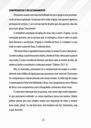 Compromisso e relacionamento
     Precisamos acabar com esta mentalidade de que a igreja é uma prestado-
ra de serviços espirituais. As pessoas têm vindo à igreja, mas querem apenas a
prestação de serviços. E, se o serviço não for do jeito que elas querem, elas vão
para outra igreja “concorrente”.
     A verdadeira concepção da Igreja de Jesus não é assim. A Igreja, na sua
concepção genuína, são as pessoas que se entregam a Jesus e sobre as quais
Deus derrama a sua bênção. A Igreja é a família de Deus. E o templo é a casa
onde se reúne o povo de Deus. O salmista disse:
     “Oh! Como é bom e agradável viverem unidos os irmãos! É como o óleo precio-
so sobre a cabeça, o qual desce para a barba, a barba de Arão, e desce para a gola de
suas vestes. É como o orvalho do Hermom, que desce sobre os montes de Sião. Ali,
ordena o Senhor a sua bênção e a vida para sempre.” (Salmos 133.1-3).
     Nós, os chamados, precisamos ter a compreensão do resgate e o enten-
dimento real e bíblico de Igreja para que possamos viver como tal. Precisamos
ter compromisso e relacionamento com nossos irmãos. Se todo tipo de oração
e ministração for feita sem fidelidade a Deus, sem compromisso com a Palavra
de Deus e sem compromisso com o discipulado, correremos sérios riscos.
     É muito bom abençoarmos as pessoas, mas existe algo muito importan-
te que precisamos entender: as coisas espirituais nunca são neutras. Muitos
podem pensar que uma simples oração com imposição de mãos é sempre
bem-vinda, afinal, “se não fizer bem, mal também não faz”. Entretanto, veja
o que Jesus diz:


                                        28
 