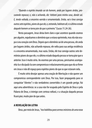 “Quando o espírito imundo sai do homem, anda por lugares áridos, pro-
curando repouso; e, não o achando, diz: Voltarei para minha casa, donde saí.
E, tendo voltado, a encontra varrida e ornamentada. Então, vai e leva consigo
outros sete espíritos, piores do que ele, e, entrando, habitam ali; e o último estado
daquele homem se torna pior do que o primeiro.” (Lucas 11.24-26).
     Nesta passagem, Jesus deixa bem claro o que acontece quando oramos
por alguém, expulsamos o demônio que a estava oprimindo, mas ela não ocu-
pa o seu coração com Deus. Depois que o demônio sai de uma pessoa, ele anda
por lugares áridos, não achando repouso, ele volta para sua antiga residência
e a encontra ornamentada, mas vazia. Então, ele traz consigo outros sete de-
mônios piores do que ele, e o último estado daquela pessoa se torna pior que o
anterior. Isso é muito sério. Ao orarmos por uma pessoa, precisamos acompa-
nhá-la e discipulá-la com compromisso e relacionamento para que ela se firme
em Jesus e não dê espaço para espíritos piores do que os que estavam nela.
     É muito sério desejar apenas uma oração de libertação e não querer um
compromisso correspondente com Deus. Por isso, fazer propaganda para se
conquistar “clientes” e não verdadeiros convertidos é um grande perigo. Vai
aqui uma advertência: se a casa não for ocupada pelo Espírito de Deus e pela
Palavra de Deus, o inimigo com certeza voltará, e a situação daquela pessoa
ficará pior, muito pior do que antes.


A revelação da letra
     Deus, por meio de Jesus, “nos habilitou para sermos ministros de uma nova


                                        29
 