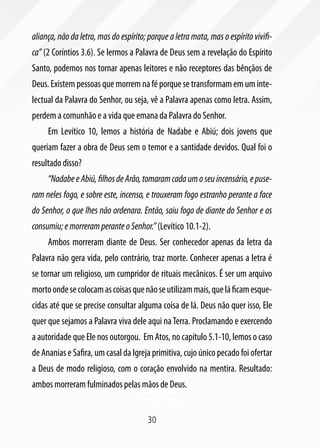 aliança, não da letra, mas do espírito; porque a letra mata, mas o espírito vivifi-
ca” (2 Coríntios 3.6). Se lermos a Palavra de Deus sem a revelação do Espírito
Santo, podemos nos tornar apenas leitores e não receptores das bênçãos de
Deus. Existem pessoas que morrem na fé porque se transformam em um inte-
lectual da Palavra do Senhor, ou seja, vê a Palavra apenas como letra. Assim,
perdem a comunhão e a vida que emana da Palavra do Senhor.
     Em Levítico 10, lemos a história de Nadabe e Abiú; dois jovens que
queriam fazer a obra de Deus sem o temor e a santidade devidos. Qual foi o
resultado disso?
     “Nadabe e Abiú, filhos de Arão, tomaram cada um o seu incensário, e puse-
ram neles fogo, e sobre este, incenso, e trouxeram fogo estranho perante a face
do Senhor, o que lhes não ordenara. Então, saiu fogo de diante do Senhor e os
consumiu; e morreram perante o Senhor.” (Levítico 10.1-2).
     Ambos morreram diante de Deus. Ser conhecedor apenas da letra da
Palavra não gera vida, pelo contrário, traz morte. Conhecer apenas a letra é
se tornar um religioso, um cumpridor de rituais mecânicos. É ser um arquivo
morto onde se colocam as coisas que não se utilizam mais, que lá ficam esque-
cidas até que se precise consultar alguma coisa de lá. Deus não quer isso, Ele
quer que sejamos a Palavra viva dele aqui na Terra. Proclamando e exercendo
a autoridade que Ele nos outorgou. Em Atos, no capítulo 5.1-10, lemos o caso
de Ananias e Safira, um casal da Igreja primitiva, cujo único pecado foi ofertar
a Deus de modo religioso, com o coração envolvido na mentira. Resultado:
ambos morreram fulminados pelas mãos de Deus.


                                       30
 