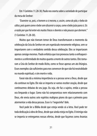 Em 1 Coríntios 11.28-30, Paulo nos exorta sobre a seriedade de participar
da mesa do Senhor:
     “Examine-se, pois, o homem a si mesmo, e, assim, coma do pão, e beba do
cálice; pois quem come e bebe sem discernir o corpo, come e bebe juízo para si. Eis
a razão por que há entre vós muitos fracos e doentes e não poucos que dormem.”
(1 Coríntios 11.28-30).
     Muitos que não tiveram temor de Deus transformaram o momento da
celebração da Ceia do Senhor em um espetáculo meramente religioso, sem se
importarem com o verdadeiro sentido dessa celebração. Eles se importaram
apenas consigo mesmos. Paulo enfatiza que isso provocou tanto o enfraqueci-
mento e a enfermidade de muitos quanto a morte de outros tantos. Eles toma-
ram a Ceia do Senhor de modo ilícito, como se fosse apenas um ato litúrgico.
Esses exemplos são suficientes para nos convencer de que não há neutralidade
no mundo espiritual, e sim morte e vida.
     Faraó não dá a mínima importância se a pessoa serve a Deus, desde que
ela continue no Egito. Ele não se importa se vamos receber oração, desde que
continuemos debaixo do seu jugo. Ou seja, ele faz a sujeira, então a pessoa
ora limpando o lugar. Como não há compromisso nem relacionamento com
Deus, ele envia outros sete espíritos malignos piores do que o primeiro para
atormentar a vida dessa pessoa. Esse é o “negocinho” dele.
     Você pode ler a Bíblia desde que esteja vendo só a letra. Você pode ter
toda dedicação à obra de Deus, desde que ainda esteja no Egito. O inimigo não
se importa se entregamos nossas ofertas, desde que façamos como Ananias


                                        31
 