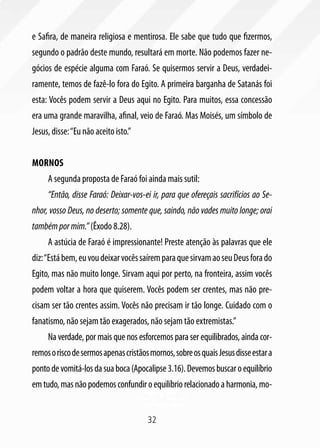 e Safira, de maneira religiosa e mentirosa. Ele sabe que tudo que fizermos,
segundo o padrão deste mundo, resultará em morte. Não podemos fazer ne-
gócios de espécie alguma com Faraó. Se quisermos servir a Deus, verdadei-
ramente, temos de fazê-lo fora do Egito. A primeira barganha de Satanás foi
esta: Vocês podem servir a Deus aqui no Egito. Para muitos, essa concessão
era uma grande maravilha, afinal, veio de Faraó. Mas Moisés, um símbolo de
Jesus, disse: “Eu não aceito isto.”


Mornos
     A segunda proposta de Faraó foi ainda mais sutil:
     “Então, disse Faraó: Deixar-vos-ei ir, para que ofereçais sacrifícios ao Se-
nhor, vosso Deus, no deserto; somente que, saindo, não vades muito longe; orai
também por mim.” (Êxodo 8.28).
     A astúcia de Faraó é impressionante! Preste atenção às palavras que ele
diz: “Está bem, eu vou deixar vocês saírem para que sirvam ao seu Deus fora do
Egito, mas não muito longe. Sirvam aqui por perto, na fronteira, assim vocês
podem voltar a hora que quiserem. Vocês podem ser crentes, mas não pre-
cisam ser tão crentes assim. Vocês não precisam ir tão longe. Cuidado com o
fanatismo, não sejam tão exagerados, não sejam tão extremistas.”
     Na verdade, por mais que nos esforcemos para ser equilibrados, ainda cor-
remos o risco de sermos apenas cristãos mornos, sobre os quais Jesus disse estar a
ponto de vomitá-los da sua boca (Apocalipse 3.16). Devemos buscar o equilíbrio
em tudo, mas não podemos confundir o equilíbrio relacionado a harmonia, mo-


                                       32
 