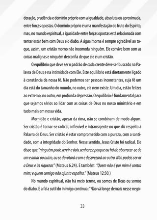 deração, prudência e domínio próprio com a igualdade, absoluta ou aproximada,
entre forças opostas. O domínio próprio é uma manifestação do fruto do Espírito,
mas, no mundo espiritual, a igualdade entre forças opostas está relacionada com
tentar estar bem com Deus e o diabo. A água morna é sempre agradável ao to-
que, assim, um cristão morno não incomoda ninguém. Ele convive bem com as
coisas malignas e ninguém desconfia de que ele é um cristão.
     O equilíbrio que deve ser o padrão de cada crente deve ser buscado na Pa-
lavra de Deus e na intimidade com Ele. Este equilíbrio está diretamente ligado
à constância da nossa fé. Não podemos ser pessoas inconstantes, cuja fé um
dia está do tamanho do mundo, no outro, ela nem existe. Um dia, estão felizes
ao extremo, no outro, em profunda depressão. O equilíbrio é fundamental para
que sejamos sérios ao lidar com as coisas de Deus no nosso ministério e em
tudo mais em nossa vida.
     Mornidão e cristão, apesar da rima, não se combinam de modo algum.
Ser cristão é tornar-se radical, inflexível e intransigente no que diz respeito à
Palavra de Deus. Ser cristão é estar comprometido com a pureza, com a santi-
dade, com a integridade do Senhor. Nesse sentido, Jesus Cristo foi radical. Ele
disse que “ninguém pode servir a dois senhores; porque ou há de aborrecer-se de
um e amar ao outro, ou se devotará a um e desprezará ao outro. Não podeis servir
a Deus e às riquezas” (Mateus 6.24). E também: “Quem não é por mim é contra
mim; e quem comigo não ajunta espalha.” (Mateus 12:30.)
     No mundo espiritual, não há meio termo, ou somos de Deus ou somos
do diabo. E a fala sutil do inimigo continua: “Não vá longe demais nesse negó-


                                       33
 