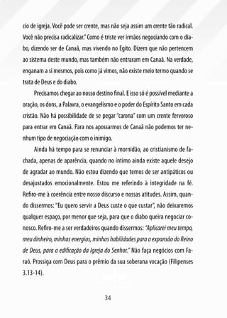 cio de igreja. Você pode ser crente, mas não seja assim um crente tão radical.
Você não precisa radicalizar.” Como é triste ver irmãos negociando com o dia-
bo, dizendo ser de Canaã, mas vivendo no Egito. Dizem que não pertencem
ao sistema deste mundo, mas também não entraram em Canaã. Na verdade,
enganam a si mesmos, pois como já vimos, não existe meio termo quando se
trata de Deus e do diabo.
     Precisamos chegar ao nosso destino final. E isso só é possível mediante a
oração, os dons, a Palavra, o evangelismo e o poder do Espírito Santo em cada
cristão. Não há possibilidade de se pegar “carona” com um crente fervoroso
para entrar em Canaã. Para nos apossarmos de Canaã não podemos ter ne-
nhum tipo de negociação com o inimigo.
     Ainda há tempo para se renunciar à mornidão, ao cristianismo de fa-
chada, apenas de aparência, quando no íntimo ainda existe aquele desejo
de agradar ao mundo. Não estou dizendo que temos de ser antipáticos ou
desajustados emocionalmente. Estou me referindo à integridade na fé.
Refiro-me à coerência entre nosso discurso e nossas atitudes. Assim, quan-
do dissermos: “Eu quero servir a Deus custe o que custar”, não deixaremos
qualquer espaço, por menor que seja, para que o diabo queira negociar co-
nosco. Refiro-me a ser verdadeiros quando dissermos: “Aplicarei meu tempo,
meu dinheiro, minhas energias, minhas habilidades para a expansão do Reino
de Deus, para a edificação da Igreja do Senhor.” Não faça negócios com Fa-
raó. Prossiga com Deus para o prêmio da sua soberana vocação (Filipenses
3.13-14).


                                     34
 