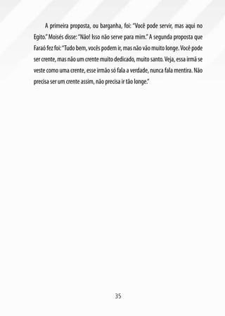 A primeira proposta, ou barganha, foi: “Você pode servir, mas aqui no
Egito.” Moisés disse: “Não! Isso não serve para mim.” A segunda proposta que
Faraó fez foi: “Tudo bem, vocês podem ir, mas não vão muito longe. Você pode
ser crente, mas não um crente muito dedicado, muito santo. Veja, essa irmã se
veste como uma crente, esse irmão só fala a verdade, nunca fala mentira. Não
precisa ser um crente assim, não precisa ir tão longe.”




                                      35
 