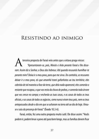 Resistindo ao inimigo




A       terceira proposta de Faraó veio antes que a oitava praga viesse:
             “Apresentaram-se, pois, Moisés e Arão perante Faraó e lhe disse-
ram: Assim diz o Senhor, o Deus dos hebreus: Até quando recusarás humilhar-te
perante mim? Deixa ir o meu povo, para que me sirva. Do contrário, se recusares
deixar ir o meu povo, eis que amanhã trarei gafanhotos ao teu território; eles
cobrirão de tal maneira a face da terra, que dela nada aparecerá; eles comerão o
restante que escapou, o que vos resta da chuva de pedras, e comerão toda árvore
que vos cresce no campo; e encherão as tuas casas, e as casas de todos os teus
oficiais, e as casas de todos os egípcios, como nunca viram teus pais, nem os teus
antepassados desde o dia em que se acharam na terra até ao dia de hoje. Virou-
se e saiu da presença de Faraó.” (Êxodo 10.3-6).
     Faraó, então, fez uma outra proposta muito sutil. Ele disse assim: “Vocês
podem ir, podem levar o povo até para bem longe, mas as famílias devem ficar


                                       37
 
