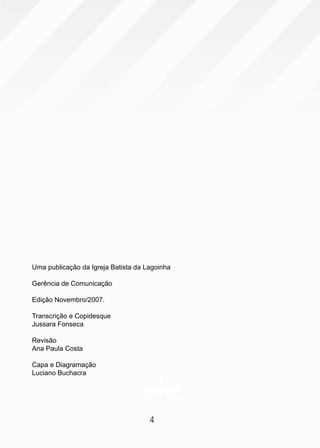 Uma publicação da Igreja Batista da Lagoinha

Gerência de Comunicação

Edição Novembro/2007.

Transcrição e Copidesque
Jussara Fonseca

Revisão
Ana Paula Costa

Capa e Diagramação
Luciano Buchacra




                                     4
 