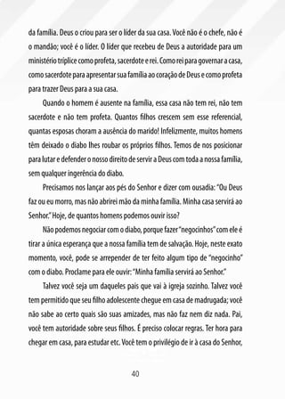 da família. Deus o criou para ser o líder da sua casa. Você não é o chefe, não é
o mandão; você é o líder. O líder que recebeu de Deus a autoridade para um
ministério tríplice como profeta, sacerdote e rei. Como rei para governar a casa,
como sacerdote para apresentar sua família ao coração de Deus e como profeta
para trazer Deus para a sua casa.
     Quando o homem é ausente na família, essa casa não tem rei, não tem
sacerdote e não tem profeta. Quantos filhos crescem sem esse referencial,
quantas esposas choram a ausência do marido! Infelizmente, muitos homens
têm deixado o diabo lhes roubar os próprios filhos. Temos de nos posicionar
para lutar e defender o nosso direito de servir a Deus com toda a nossa família,
sem qualquer ingerência do diabo.
     Precisamos nos lançar aos pés do Senhor e dizer com ousadia: “Ou Deus
faz ou eu morro, mas não abrirei mão da minha família. Minha casa servirá ao
Senhor.” Hoje, de quantos homens podemos ouvir isso?
     Não podemos negociar com o diabo, porque fazer “negocinhos” com ele é
tirar a única esperança que a nossa família tem de salvação. Hoje, neste exato
momento, você, pode se arrepender de ter feito algum tipo de “negocinho”
com o diabo. Proclame para ele ouvir: “Minha família servirá ao Senhor.”
     Talvez você seja um daqueles pais que vai à igreja sozinho. Talvez você
tem permitido que seu filho adolescente chegue em casa de madrugada; você
não sabe ao certo quais são suas amizades, mas não faz nem diz nada. Pai,
você tem autoridade sobre seus filhos. É preciso colocar regras. Ter hora para
chegar em casa, para estudar etc. Você tem o privilégio de ir à casa do Senhor,


                                       40
 
