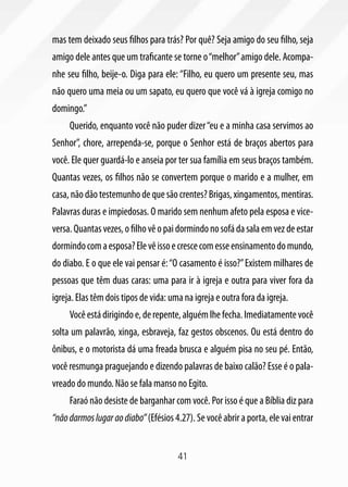 mas tem deixado seus filhos para trás? Por quê? Seja amigo do seu filho, seja
amigo dele antes que um traficante se torne o “melhor” amigo dele. Acompa-
nhe seu filho, beije-o. Diga para ele: “Filho, eu quero um presente seu, mas
não quero uma meia ou um sapato, eu quero que você vá à igreja comigo no
domingo.”
     Querido, enquanto você não puder dizer “eu e a minha casa servimos ao
Senhor”, chore, arrependa-se, porque o Senhor está de braços abertos para
você. Ele quer guardá-lo e anseia por ter sua família em seus braços também.
Quantas vezes, os filhos não se convertem porque o marido e a mulher, em
casa, não dão testemunho de que são crentes? Brigas, xingamentos, mentiras.
Palavras duras e impiedosas. O marido sem nenhum afeto pela esposa e vice-
versa. Quantas vezes, o filho vê o pai dormindo no sofá da sala em vez de estar
dormindo com a esposa? Ele vê isso e cresce com esse ensinamento do mundo,
do diabo. E o que ele vai pensar é: “O casamento é isso?” Existem milhares de
pessoas que têm duas caras: uma para ir à igreja e outra para viver fora da
igreja. Elas têm dois tipos de vida: uma na igreja e outra fora da igreja.
     Você está dirigindo e, de repente, alguém lhe fecha. Imediatamente você
solta um palavrão, xinga, esbraveja, faz gestos obscenos. Ou está dentro do
ônibus, e o motorista dá uma freada brusca e alguém pisa no seu pé. Então,
você resmunga praguejando e dizendo palavras de baixo calão? Esse é o pala-
vreado do mundo. Não se fala manso no Egito.
     Faraó não desiste de barganhar com você. Por isso é que a Bíblia diz para
“não darmos lugar ao diabo” (Efésios 4.27). Se você abrir a porta, ele vai entrar


                                       41
 