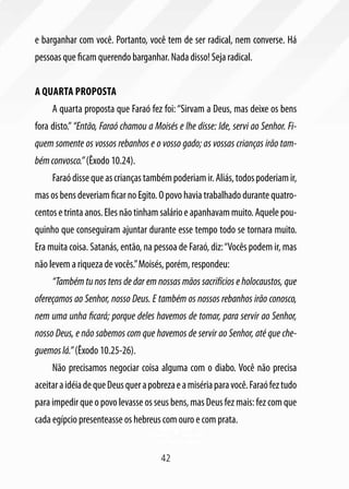 e barganhar com você. Portanto, você tem de ser radical, nem converse. Há
pessoas que ficam querendo barganhar. Nada disso! Seja radical.


A quarta proposta
     A quarta proposta que Faraó fez foi: “Sirvam a Deus, mas deixe os bens
fora disto.” “Então, Faraó chamou a Moisés e lhe disse: Ide, servi ao Senhor. Fi-
quem somente os vossos rebanhos e o vosso gado; as vossas crianças irão tam-
bém convosco.” (Êxodo 10.24).
     Faraó disse que as crianças também poderiam ir. Aliás, todos poderiam ir,
mas os bens deveriam ficar no Egito. O povo havia trabalhado durante quatro-
centos e trinta anos. Eles não tinham salário e apanhavam muito. Aquele pou-
quinho que conseguiram ajuntar durante esse tempo todo se tornara muito.
Era muita coisa. Satanás, então, na pessoa de Faraó, diz: “Vocês podem ir, mas
não levem a riqueza de vocês.” Moisés, porém, respondeu:
     “Também tu nos tens de dar em nossas mãos sacrifícios e holocaustos, que
ofereçamos ao Senhor, nosso Deus. E também os nossos rebanhos irão conosco,
nem uma unha ficará; porque deles havemos de tomar, para servir ao Senhor,
nosso Deus, e não sabemos com que havemos de servir ao Senhor, até que che-
guemos lá.” (Êxodo 10.25-26).
     Não precisamos negociar coisa alguma com o diabo. Você não precisa
aceitar a idéia de que Deus quer a pobreza e a miséria para você. Faraó fez tudo
para impedir que o povo levasse os seus bens, mas Deus fez mais: fez com que
cada egípcio presenteasse os hebreus com ouro e com prata.


                                       42
 