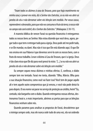 “Trazei todos os dízimos à casa do Tesouro, para que haja mantimento na
minha casa; e provai-me nisto, diz o Senhor dos Exércitos, se eu não vos abrir as
janelas do céu e não derramar sobre vós bênção sem medida. Por vossa causa,
repreenderei o devorador, para que não vos consuma o fruto da terra; a vossa vide
no campo não será estéril, diz o Senhor dos Exércitos.” (Malaquias 3.10-11).
     A maneira bíblica de vencer Faraó na questão financeira é entregarmos
todos os nossos bens ao Senhor. Não estou dizendo que você deva, agora, pe-
gar tudo o que tem e entregar tudo para a igreja. Deus pode até me pedir tudo,
e se Ele mandar, eu darei. Mas não é isso que Ele está dizendo aqui. O que Ele
nos ensina em sua Palavra é que devemos servi-lo com os nossos bens, com o
fruto do nosso trabalho. Levar o dízimo à Casa do Tesouro, que é a igreja. Deus
é tão claro nisso que Ele diz para você prová-lo nisto: “[...] se eu não vos abrir as
janelas do céu e não derramar sobre vós bênção sem medida.”
     Eu sempre separo meus dízimos e minhas ofertas. E, confesso, o diabo
sempre tem me tentado. Faraó me tenta, dizendo: “Olha, Márcio. Olha para
a sua situação financeira; como você vai fazer isso? Você tem de pagar aquilo
ali e tem aquele outro compromisso que já venceu, e você não pode deixá-la
para depois. O seu nome vai parar no serviço de proteção ao crédito, heim!” Eu,
contudo, não barganho com o diabo. Quando entregamos nossas ofertas, des-
tronamos Faraó e, o mais importante, abrimos as portas para que as bênçãos
financeiras venham sobre nós.
     Quando paramos para analisar as propostas de Faraó, descobrimos que
o inimigo sempre cede, mas ele nunca cede tudo de uma vez, ela vai cedendo


                                        44
 
