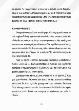 aos poucos. Por isso precisamos permanecer na posição correta. Tomarmos
posse de cada parte da herança que nos pertence. Pare de negociar com Faraó,
não aceite nenhuma de suas propostas. Este é o momento de lembrarmos de
que Cristo em nós, a esperança da glória (Colossenses 1.27)!


Maior suprimento
     “Deus pode fazer-vos abundar em toda graça, a fim de que, tendo sempre, em
tudo, ampla suficiência, superabundeis em toda boa obra, como está escrito: Dis-
tribuiu, deu aos pobres, a sua justiça permanece para sempre. Ora, aquele que dá
semente ao que semeia e pão para alimento também suprirá e aumentará a vossa
sementeira e multiplicará os frutos da vossa justiça, enriquecendo-vos, em tudo, para
toda generosidade, a qual faz que, por nosso intermédio, sejam tributadas graças a
Deus.” (2 Coríntios 9.8-11).
     Paulo nos ensina nesse texto que quando entregamos nossos bens nas
mãos do Senhor, Ele nos dá um suprimento ainda maior. Ou seja, quanto mais
eu entrego os meus bens nas mãos do Senhor, mais Ele me devolve. E isso para
que lhe seja sempre dada a honra devida.
     Quando servimos a Deus, estamos vivendo sob as leis de Deus. O diabo
quer que deixemos a Palavra de Deus aberta em uma estante adornada de
vasinhos de flor. O inimigo sabe que se passarmos a conhecer a Palavra de
Deus, não negociaremos com ele. Uma das armas do diabo é tornar o povo
ignorante e inculto. Assim, esse povo pode ser manipulado com maior fa-
cilidade.


                                        45
 