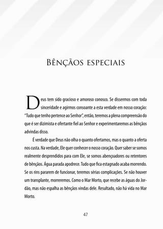 Bênçãos especiais




D         eus tem sido gracioso e amoroso conosco. Se dissermos com toda
          sinceridade e agirmos consoante a esta verdade em nosso coração:
“Tudo que tenho pertence ao Senhor”, então, teremos a plena compreensão do
que é ser dizimista e ofertante fiel ao Senhor e experimentaremos as bênçãos
advindas disso.
     É verdade que Deus não olha o quanto ofertamos, mas o quanto a oferta
nos custa. Na verdade, Ele quer conhecer o nosso coração. Quer saber se somos
realmente desprendidos para com Ele, se somos abençoadores ou retentores
de bênçãos. Água parada apodrece. Tudo que fica estagnado acaba morrendo.
Se os rins pararem de funcionar, teremos sérias complicações. Se não houver
um transplante, morreremos. Como o Mar Morto, que recebe as águas do Jor-
dão, mas não espalha as bênçãos vindas dele. Resultado, não há vida no Mar
Morto.


                                     47
 