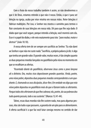Com o fruto do nosso trabalho também é assim, se não devolvermos o
que é de Deus, estamos retendo o que não é nosso. Então, o que é para ser
bênção na igreja, acaba por virar miséria em nossas mãos. Reter bênçãos é
fabricar maldições. Por isso, o Senhor nos mostra o caminho para termos o
fluir constante de suas bênçãos em nossa vida. Dê para que lhe seja dado. O
diabo quer que você segure, porque retendo a bênção, você morrerá com ela.
Esse é o papel do diabo, e ele veio exatamente para isto: “para roubar, matar e
destruir” (João 10.10).
     A nossa oferta tem de ser sempre um sacrifício ao Senhor. “Eu não darei
ao Senhor o que não me custe nada.” Sacrifício, a própria palavra já diz: é algo
que tenha um grande valor. O grande valor, muitas vezes, é tão simples quanto
as duas pequenas moedas lançadas no gazofilácio pela viúva no momento em
que se recolhiam as ofertas.
     “Assentado diante do gazofilácio, observava Jesus como o povo lançava
ali o dinheiro. Ora, muitos ricos depositavam grandes quantias. Vindo, porém,
uma viúva pobre, depositou duas pequenas moedas correspondentes a um qua-
drante. E, chamando os seus discípulos, disse-lhes: Em verdade vos digo que esta
viúva pobre depositou no gazofilácio mais do que o fizeram todos os ofertantes.
Porque todos eles ofertaram do que lhes sobrava; ela, porém, da sua pobreza deu
tudo quanto possuía, todo o seu sustento.” (Marcos 12.41-44).
     Talvez, essas duas moedas não lhe custem nada, mas para algumas pes-
soas, elas são tudo o que possuem, a garantia de um pão para se alimentarem.
A oferta sacrificial é a que faz você lutar consigo mesmo no sentido de dar


                                      48
 