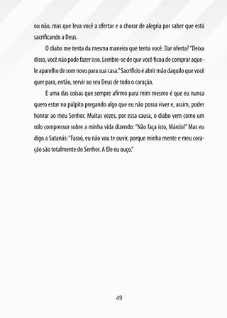 ou não, mas que leva você a ofertar e a chorar de alegria por saber que está
sacrificando a Deus.
     O diabo me tenta da mesma maneira que tenta você. Dar oferta? “Deixa
disso, você não pode fazer isso. Lembre-se de que você ficou de comprar aque-
le aparelho de som novo para sua casa.” Sacrifício é abrir mão daquilo que você
quer para, então, servir ao seu Deus de todo o coração.
     E uma das coisas que sempre afirmo para mim mesmo é que eu nunca
quero estar no púlpito pregando algo que eu não possa viver e, assim, poder
honrar ao meu Senhor. Muitas vezes, por essa causa, o diabo vem como um
rolo compressor sobre a minha vida dizendo: “Não faça isto, Márcio!” Mas eu
digo a Satanás: “Faraó, eu não vou te ouvir, porque minha mente e meu cora-
ção são totalmente do Senhor. A Ele eu ouço.”




                                      49
 