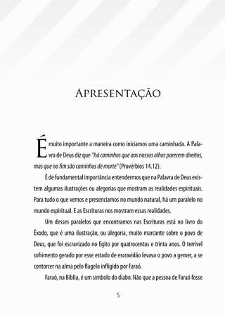 Apresentação




É      muito importante a maneira como iniciamos uma caminhada. A Pala-
       vra de Deus diz que “há caminhos que aos nossos olhos parecem direitos,
mas que no fim são caminhos de morte” (Provérbios 14.12).
     É de fundamental importância entendermos que na Palavra de Deus exis-
tem algumas ilustrações ou alegorias que mostram as realidades espirituais.
Para tudo o que vemos e presenciamos no mundo natural, há um paralelo no
mundo espiritual. E as Escrituras nos mostram essas realidades.
     Um desses paralelos que encontramos nas Escrituras está no livro do
Êxodo, que é uma ilustração, ou alegoria, muito marcante sobre o povo de
Deus, que foi escravizado no Egito por quatrocentos e trinta anos. O terrível
sofrimento gerado por esse estado de escravidão levava o povo a gemer, a se
contorcer na alma pelo flagelo infligido por Faraó.
     Faraó, na Bíblia, é um símbolo do diabo. Não que a pessoa de Faraó fosse

                                       5
 