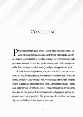 Conclusão




P      recisamos entender que a Igreja do Senhor não é uma prestadora de ser-
       viços espirituais. Somos uma igreja, uma família. A igreja pode ser gran-
de, com um número infinito de membros, mas nós nos importamos com cada
pessoa que a integra. Por isso, você precisa estar em uma Célula. A igreja quer
cuidar de você, mas para que isso aconteça, você precisa se permitir ser ajudado.
     Os ministérios da igreja existem, não para dar trabalho, mas para aben-
çoar a sua vida. Talvez você esteja atravessando um momento delicado em sua
família, e você não saiba como sair dele. Procure seus pastores. Aqui, na Igreja
Batista da Lagoinha, temos ministérios como a Central Ministerial da Família
para cuidar de você e orientá-lo a vencer esses desafios em seu lar. Queremos
abençoar sua vida, porque Deus nos levantou como Igreja para ser uma ins-
piração e cumprir esse propósito. Não queremos e não admitimos, de forma
alguma, a intimidação do inimigo sobre nossa vida.


                                       51
 