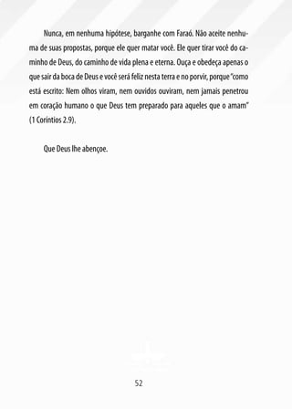 Nunca, em nenhuma hipótese, barganhe com Faraó. Não aceite nenhu-
ma de suas propostas, porque ele quer matar você. Ele quer tirar você do ca-
minho de Deus, do caminho de vida plena e eterna. Ouça e obedeça apenas o
que sair da boca de Deus e você será feliz nesta terra e no porvir, porque “como
está escrito: Nem olhos viram, nem ouvidos ouviram, nem jamais penetrou
em coração humano o que Deus tem preparado para aqueles que o amam”
(1 Coríntios 2.9).


     Que Deus lhe abençoe.




                                      52
 