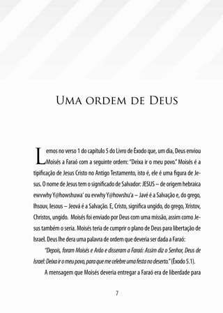 Uma ordem de Deus




L
      emos no verso 1 do capítulo 5 do Livro de Êxodo que, um dia, Deus enviou
      Moisés a Faraó com a seguinte ordem: “Deixa ir o meu povo.” Moisés é a
tipificação de Jesus Cristo no Antigo Testamento, isto é, ele é uma figura de Je-
sus. O nome de Jesus tem o significado de Salvador: JESUS – de origem hebraica
ewvwhy Y@howshuwa‘ ou evwhy Y@howshu‘a – Javé é a Salvação e, do grego,
Ihsouv, Iesous – Jeová é a Salvação. E, Cristo, significa ungido, do grego, Xristov,
Christos, ungido. Moisés foi enviado por Deus com uma missão, assim como Je-
sus também o seria. Moisés teria de cumprir o plano de Deus para libertação de
Israel. Deus lhe dera uma palavra de ordem que deveria ser dada a Faraó:
     “Depois, foram Moisés e Arão e disseram a Faraó: Assim diz o Senhor, Deus de
Israel: Deixa ir o meu povo, para que me celebre uma festa no deserto.” (Êxodo 5.1).
     A mensagem que Moisés deveria entregar a Faraó era de liberdade para

                                          7
 