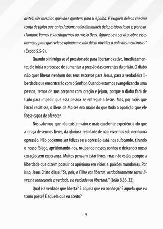 antes; eles mesmos que vão e ajuntem para si a palha. E exigireis deles a mesma
conta de tijolos que antes faziam; nada diminuireis dela; estão ociosos e, por isso,
clamam: Vamos e sacrifiquemos ao nosso Deus. Agrave-se o serviço sobre esses
homens, para que nele se apliquem e não dêem ouvidos a palavras mentirosas.”
(Êxodo 5.5-9).
     Quando o inimigo se vê pressionado para libertar o cativo, imediatamen-
te, ele inicia o processo de aumentar a pressão das correntes da prisão. O diabo
não quer liberar nenhum dos seus escravos para Jesus, para a verdadeira li-
berdade que encontrarão com o Senhor. Quando estamos evangelizando uma
pessoa, temos de nos preparar com oração e jejum, porque o diabo fará de
tudo para impedir que essa pessoa se entregue a Jesus. Mas, por mais que
Faraó resistisse, o Deus de Moisés era maior do que toda a oposição que ele
fosse capaz de oferecer.
     Nós sabemos que não existe maior e mais excelente experiência do que
a graça de sermos livres, da gloriosa realidade de não vivermos sob nenhuma
opressão. Não podemos ser felizes se a opressão está nos sufocando, tirando
o nosso fôlego, aprisionando-nos, roubando nossos sonhos e deixando nosso
coração sem esperança. Muitos pensam estar livres, mas não estão, porque a
liberdade que dizem possuir os aprisiona em vícios e paixões mundanas. Por
isso, Jesus Cristo disse: “Se, pois, o Filho vos libertar, verdadeiramente sereis li-
vres; e conhecereis a verdade, e a verdade vos libertará.” (João 8.36, 32).
     Qual é a verdade que liberta? É aquela que eu conheço? É aquela que eu
tomo posse? É aquela que eu aceito?


                                         9
 