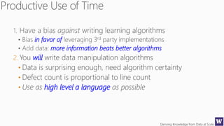 Deriving Knowledge from Data at Scale
in favor of
more information beats better algorithms
2. You will write data manipulation algorithms
• Data is surprising enough, need algorithm certainty
• Defect count is proportional to line count
• Use as high level a language as possible
 