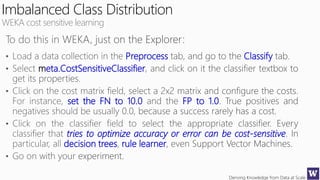 Deriving Knowledge from Data at Scale
Imbalanced Class Distribution
WEKA cost sensitive learning
Preprocess Classify
meta.CostSensitiveClassifier
set the FN to 10.0 FP to 1.0
tries to optimize accuracy or error can be cost-sensitive
decision trees rule learner
 