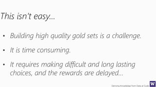 Deriving Knowledge from Data at Scale
This isn’t easy…
• Building high quality gold sets is a challenge.
• It is time consuming.
• It requires making difficult and long lasting
choices, and the rewards are delayed…
 