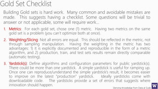 Deriving Knowledge from Data at Scale
Building Gold sets is hard work. Many common and avoidable mistakes are
made. This suggests having a checklist. Some questions will be trivial to
answer or not applicable, some will require work…
1. Metrics: For each gold set, chose one (1) metric. Having two metrics on the same
gold set is a problem (you can’t optimize both at once).
2. Weighting/Slicing: Not all errors are equal. This should be reflected in the metric, not
through sampling manipulation. Having the weighting in the metric has two
advantages: 1) it is explicitly documented and reproducible in the form of a metric
algorithm, and 2) production, train, and test sets results remain directly comparable
(automatic testing).
3. Yardstick(s): Define algorithms and configuration parameters for public yardstick(s).
There could be more than one yardstick. A simple yardstick is useful for ramping up.
Once one can reproduce/understand the simple yardstick’s result, it becomes easier
to improve on the latest “production” yardstick. Ideally yardsticks come with
downloadable code. The yardsticks provide a set of errors that suggests where
innovation should happen.
 
