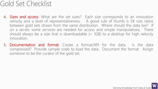 Deriving Knowledge from Data at Scale
4. Sizes and access: What are the set sizes? Each size corresponds to an innovation
velocity and a level of representativeness. A good rule of thumb is 5X size ratios
between gold sets drawn from the same distribution. Where should the data live? If
on a server, some services are needed for access and simple manipulations. There
should always be a size that is downloadable (< 1GB) to a desktop for high velocity
innovation.
5. Documentation and format: Create a format/API for the data. Is the data
compressed? Provide sample code to load the data. Document the format. Assign
someone to be the curator of the gold set.
 