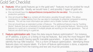 Deriving Knowledge from Data at Scale
6. Features: What (gold) features go in the gold sets? Features must be pickled for result
to be reproducible. Ideally, we would have 2, and possibly 3 types of gold sets.
a. One set should have the deployed features (computed from the raw data). This provides the
production yardstick.
b. One set should be Raw (e.g. contains all information, possibly through tables). This allows
contributors to create features from the raw data to investigate its potential compared to existing
features. This set has more information per pattern and a smaller number of patterns.
c. One set should have an extended number of features. The additional features may be “building
blocks”, features that are scheduled to be deployed next, or high potential features. Moving some
features to a gold set is convenient if multiple people are working on the next generation. Not all
features are worth being in a gold set.
7. Feature optimization sets: Does the data require feature optimization? For instance,
an IP address, a query, or a listing id may be features. But only the most frequent 10M
instances are worth having specific trainable parameters. A pass over the data can
identify the top 10M instance. This is a form of feature optimization. Identifying these
features does not require labels. If a form of feature optimization is done, a separate
data set (disjoint from the training and test set) must be provided.
 