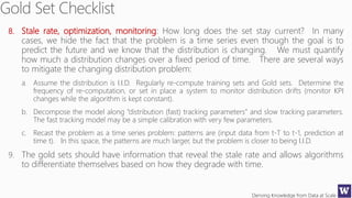 Deriving Knowledge from Data at Scale
8. Stale rate, optimization, monitoring: How long does the set stay current? In many
cases, we hide the fact that the problem is a time series even though the goal is to
predict the future and we know that the distribution is changing. We must quantify
how much a distribution changes over a fixed period of time. There are several ways
to mitigate the changing distribution problem:
a. Assume the distribution is I.I.D. Regularly re-compute training sets and Gold sets. Determine the
frequency of re-computation, or set in place a system to monitor distribution drifts (monitor KPI
changes while the algorithm is kept constant).
b. Decompose the model along “distribution (fast) tracking parameters” and slow tracking parameters.
The fast tracking model may be a simple calibration with very few parameters.
c. Recast the problem as a time series problem: patterns are (input data from t-T to t-1, prediction at
time t). In this space, the patterns are much larger, but the problem is closer to being I.I.D.
9. The gold sets should have information that reveal the stale rate and allows algorithms
to differentiate themselves based on how they degrade with time.
 