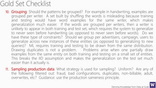 Deriving Knowledge from Data at Scale
10. Grouping: Should the patterns be grouped? For example in handwriting, examples are
grouped per writer. A set built by shuffling the words is misleading because training
and testing would have word examples for the same writer, which makes
generalization much easier. If the words are grouped per writers, then a writer is
unlikely to appear in both training and test set, which requires the system to generalize
to never seen before handwriting (as opposed to never seen before words). Do we
have these type of constraints? Should we group per advertisers, campaign, users to
generalize across new instances of these entities (as opposed to generalizing to new
queries)? ML requires training and testing to be drawn from the same distribution.
Drawing duplicates is not a problem. Problems arise when one partially draw
examples from the same entity on both training and testing on a small set of entities.
This breaks the IID assumption and makes the generalization on the test set much
easier than it actually is.
11. Sampling production data: What strategy is used for sampling? Uniform? Are any of
the following filtered out: fraud, bad configurations, duplicates, non-billable, adult,
overwrites, etc? Guidance: use the production sameness principle.
 