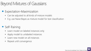 Deriving Knowledge from Data at Scale
BeyondMixtures of Gaussians
Expectation-Maximization
• Can be adjusted to all kinds of mixture models
• E.g. use Naive Bayes as mixture model for text classification
Self-Training
• Learn model on labeled instances only
• Apply model to unlabeled instances
• Learn new model on all instances
• Repeat until convergence
 