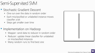 Deriving Knowledge from Data at Scale
Semi-Supervised SVM
Stochastic Gradient Descent
• One run over the data in random order
• Each misclassified or unlabeled instance moves
classifier a bit
• Steps get smaller over time
Implementation on Hadoop
• Mapper: send data to reducer in random order
• Reducer: update linear classifier for unlabeled
or misclassified instances
• Many random runs to find best one
 