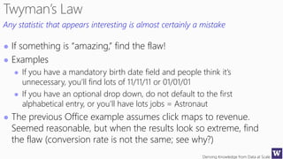 Deriving Knowledge from Data at Scale
Any statistic that appears interesting is almost certainly a mistake
 If something is “amazing,” find the flaw!
 Examples
 If you have a mandatory birth date field and people think it’s
unnecessary, you’ll find lots of 11/11/11 or 01/01/01
 If you have an optional drop down, do not default to the first
alphabetical entry, or you’ll have lots jobs = Astronaut
 The previous Office example assumes click maps to revenue.
Seemed reasonable, but when the results look so extreme, find
the flaw (conversion rate is not the same; see why?)
 
