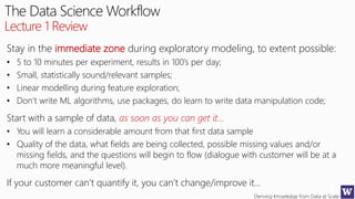 Deriving Knowledge from Data at Scale
The Data Science Workflow
Lecture 1 Review
Stay in the immediate zone during exploratory modeling, to extent possible:
• 5 to 10 minutes per experiment, results in 100’s per day;
• Small, statistically sound/relevant samples;
• Linear modelling during feature exploration;
• Don’t write ML algorithms, use packages, do learn to write data manipulation code;
Start with a sample of data, as soon as you can get it…
• You will learn a considerable amount from that first data sample
• Quality of the data, what fields are being collected, possible missing values and/or
missing fields, and the questions will begin to flow (dialogue with customer will be at a
much more meaningful level).
If your customer can’t quantify it, you can’t change/improve it…
 