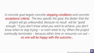 Deriving Knowledge from Data at Scale
A concrete goal begets concrete stopping conditions and concrete
acceptance criteria. The less specific the goal, the likelier that the
project will go unbounded, because no result will be "good
enough." If you don't know what you want to achieve, you don't
know when to stop trying – or even what to try. When the project
eventually terminates – because either time or resources run out –
no one will be happy with the outcome…
 