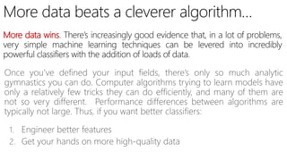 More data wins
Once you’ve defined your input fields, there’s only so much analytic
gymnastics you can do. Computer algorithms trying to learn models have
only a relatively few tricks they can do efficiently, and many of them are
not so very different. Performance differences between algorithms are
typically not large. Thus, if you want better classifiers:
1. Engineer better features
2. Get your hands on more high-quality data
 