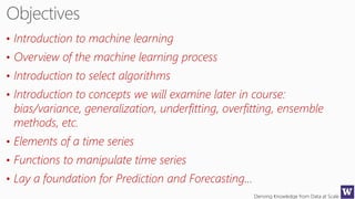 Deriving Knowledge from Data at Scale
• Introduction to machine learning
• Overview of the machine learning process
• Introduction to select algorithms
• Introduction to concepts we will examine later in course:
bias/variance, generalization, underfitting, overfitting, ensemble
methods, etc.
• Elements of a time series
• Functions to manipulate time series
• Lay a foundation for Prediction and Forecasting…
 